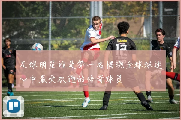 足球明星谁是第一名揭晓全球球迷心中最受欢迎的传奇球员