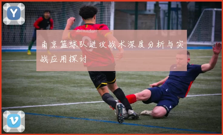 南京篮球队进攻战术深度分析与实战应用探讨