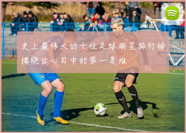 史上最伟大的十位足球明星排行榜揭晓你心目中的第一是谁