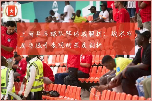 上海乒乓球队阵地战解析：战术布局与选手表现的深度剖析