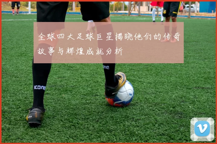 全球四大足球巨星揭晓他们的传奇故事与辉煌成就分析