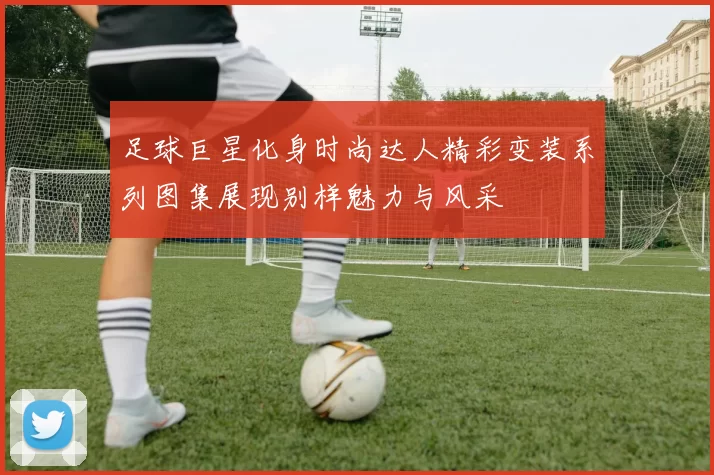 足球巨星化身时尚达人精彩变装系列图集展现别样魅力与风采