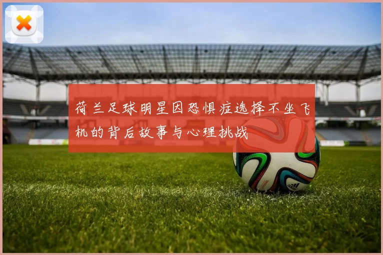 荷兰足球明星因恐惧症选择不坐飞机的背后故事与心理挑战