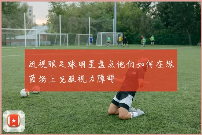 近视眼足球明星盘点他们如何在绿茵场上克服视力障碍