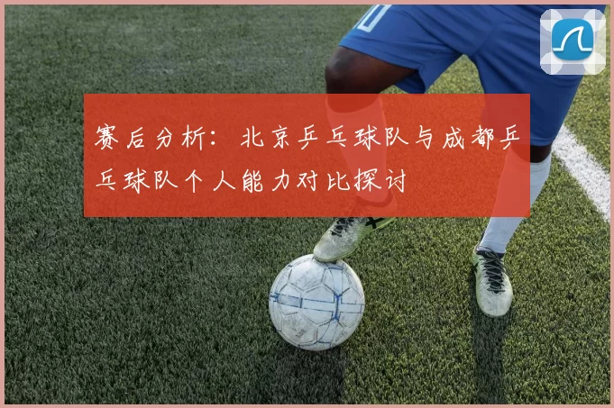 赛后分析：北京乒乓球队与成都乒乓球队个人能力对比探讨