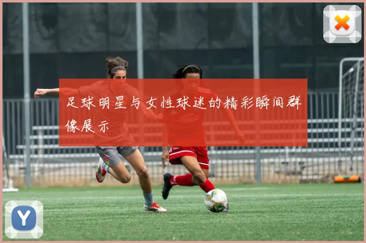 足球明星与女性球迷的精彩瞬间群像展示