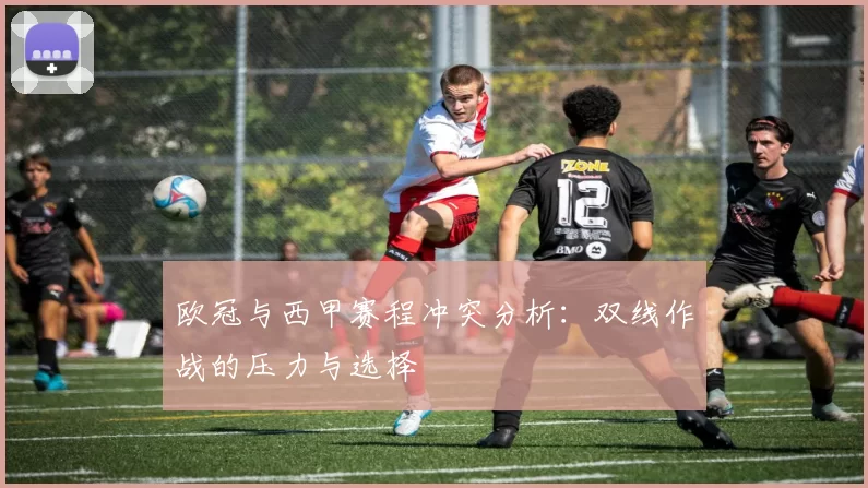 欧冠与西甲赛程冲突分析：双线作战的压力与选择