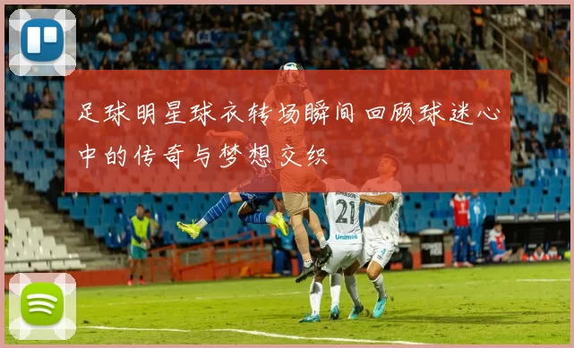 足球明星球衣转场瞬间回顾球迷心中的传奇与梦想交织