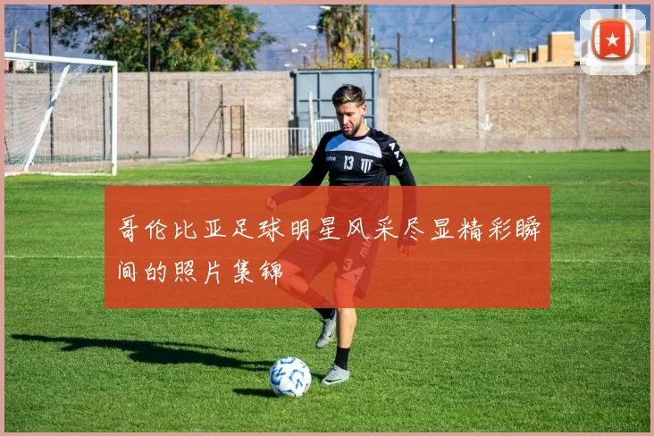 哥伦比亚足球明星风采尽显精彩瞬间的照片集锦