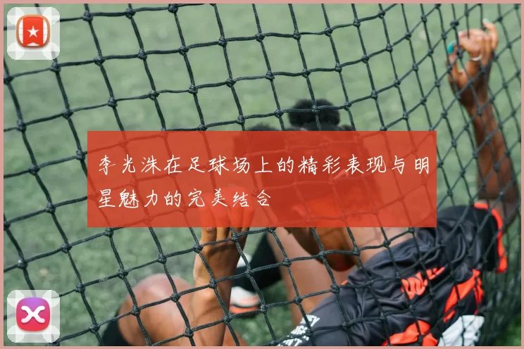 李光洙在足球场上的精彩表现与明星魅力的完美结合