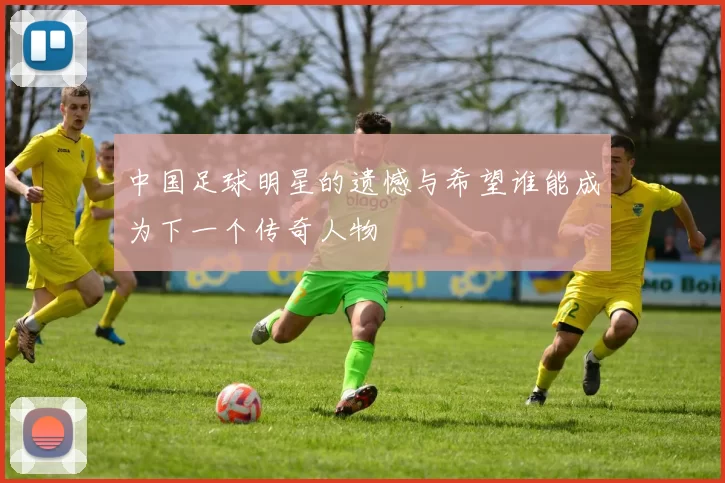 中国足球明星的遗憾与希望谁能成为下一个传奇人物