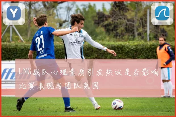 LNG战队心理素质引发热议是否影响比赛表现与团队氛围