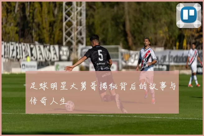 足球明星大舅哥揭秘背后的故事与传奇人生