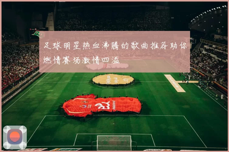 足球明星热血沸腾的歌曲推荐助你燃情赛场激情四溢