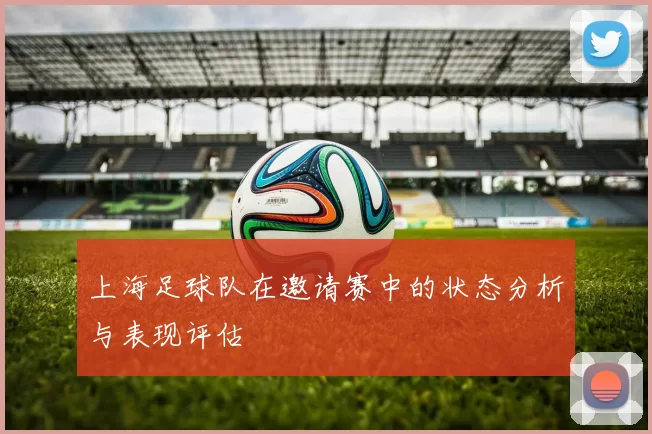 上海足球队在邀请赛中的状态分析与表现评估