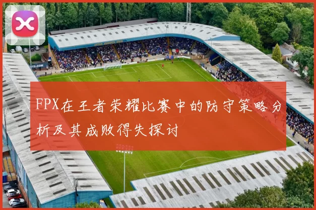 FPX在王者荣耀比赛中的防守策略分析及其成败得失探讨
