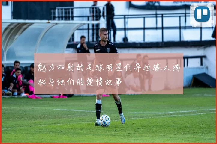 魅力四射的足球明星们异性缘大揭秘与他们的爱情故事