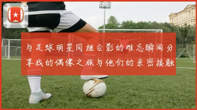 与足球明星同框合影的难忘瞬间分享我的偶像之旅与他们的亲密接触