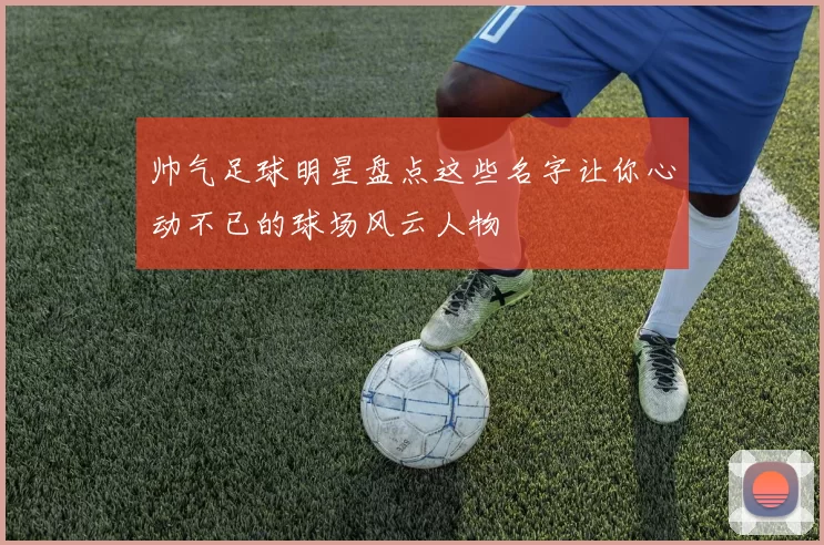 帅气足球明星盘点这些名字让你心动不已的球场风云人物