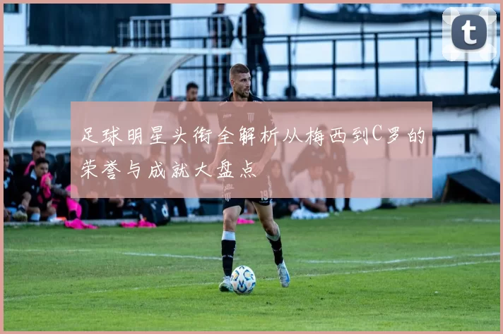 足球明星头衔全解析从梅西到C罗的荣誉与成就大盘点
