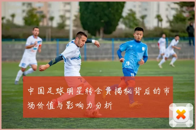 中国足球明星转会费揭秘背后的市场价值与影响力分析