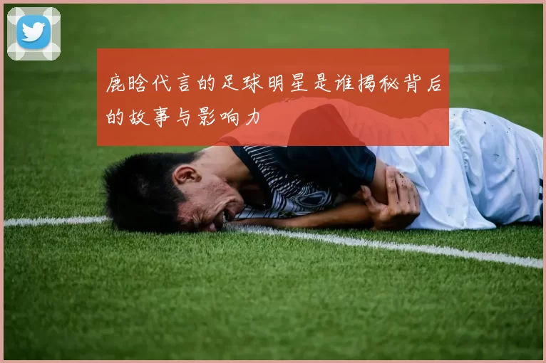 鹿晗代言的足球明星是谁揭秘背后的故事与影响力
