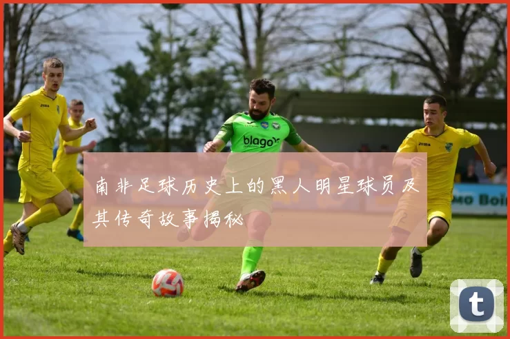 南非足球历史上的黑人明星球员及其传奇故事揭秘