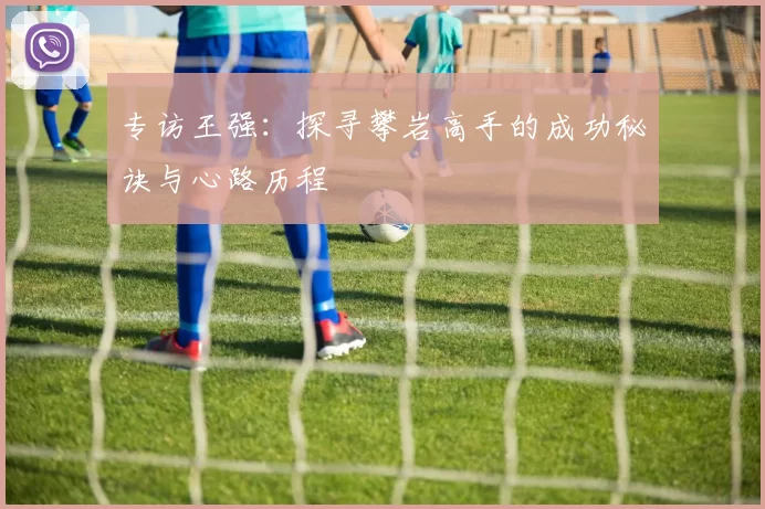 专访王强：探寻攀岩高手的成功秘诀与心路历程