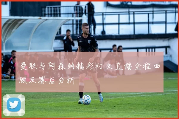 曼联与阿森纳精彩对决直播全程回顾及赛后分析