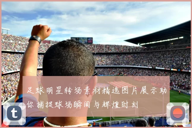 足球明星转场素材精选图片展示助你捕捉球场瞬间与辉煌时刻