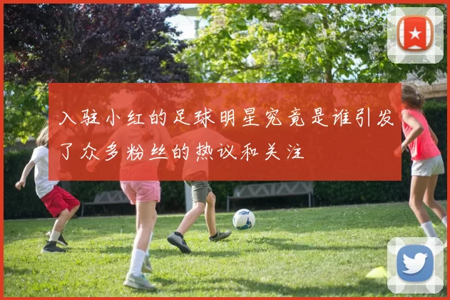 入驻小红的足球明星究竟是谁引发了众多粉丝的热议和关注