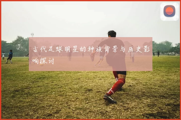 古代足球明星的种族背景与历史影响探讨