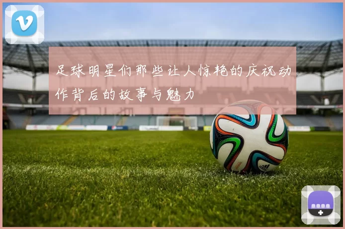 足球明星们那些让人惊艳的庆祝动作背后的故事与魅力
