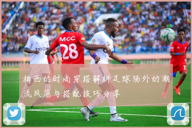 梅西的时尚穿搭解析足球场外的潮流风范与搭配技巧分享