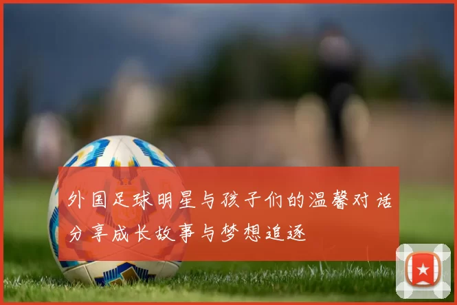 外国足球明星与孩子们的温馨对话分享成长故事与梦想追逐