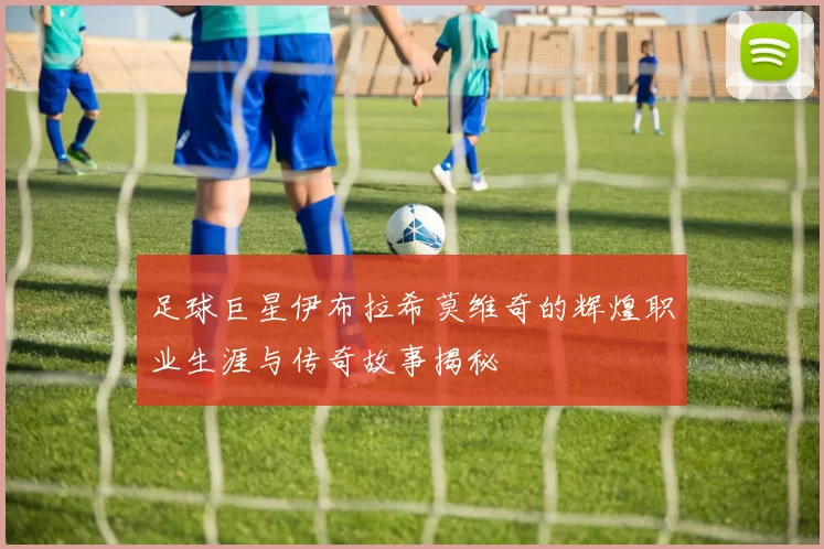 足球巨星伊布拉希莫维奇的辉煌职业生涯与传奇故事揭秘
