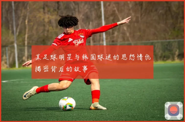 某足球明星与韩国球迷的恩怨情仇揭密背后的故事