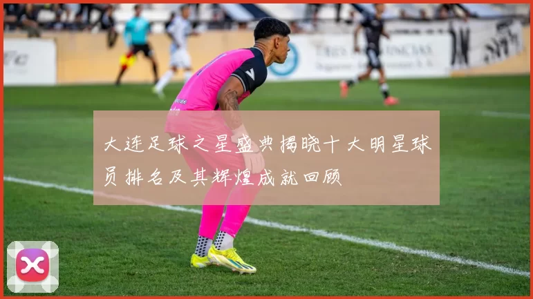 大连足球之星盛典揭晓十大明星球员排名及其辉煌成就回顾