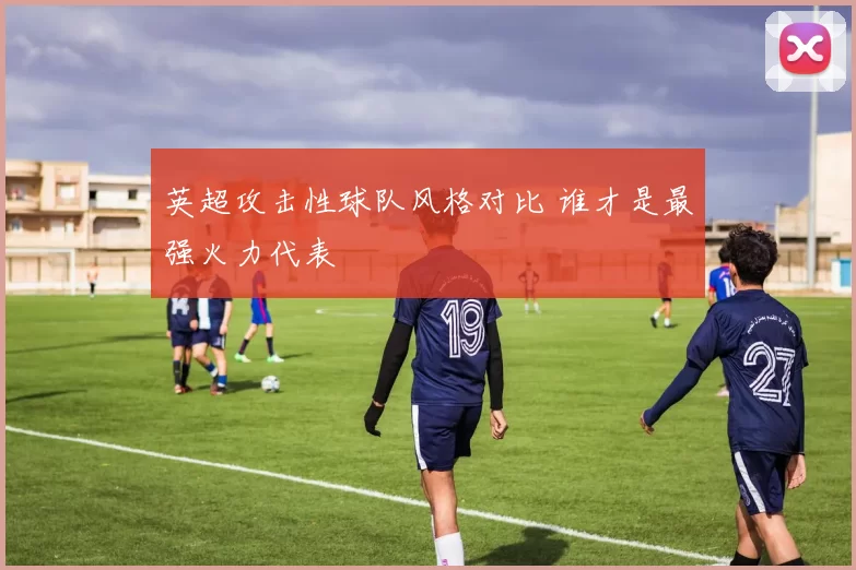 英超攻击性球队风格对比 谁才是最强火力代表