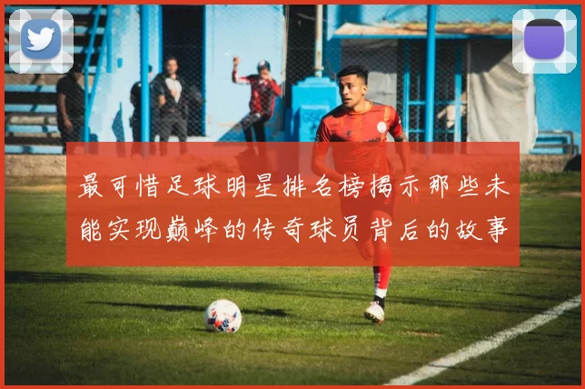 最可惜足球明星排名榜揭示那些未能实现巅峰的传奇球员背后的故事
