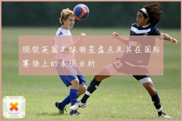 现役英国足球明星盘点及其在国际赛场上的表现分析