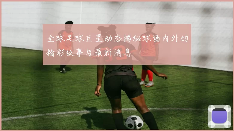 全球足球巨星动态揭秘球场内外的精彩故事与最新消息