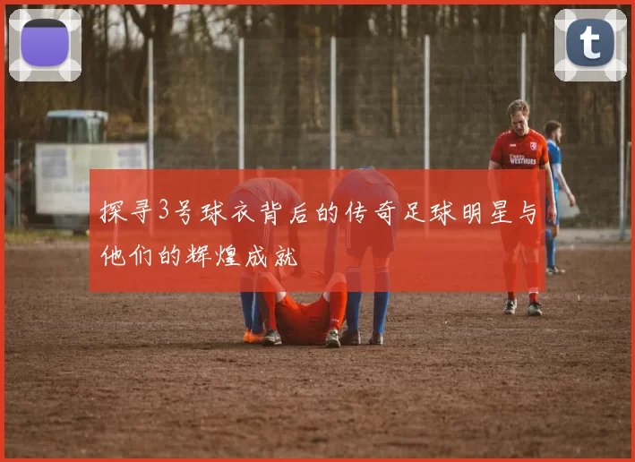 探寻3号球衣背后的传奇足球明星与他们的辉煌成就