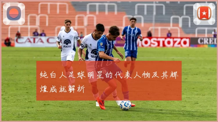 纯白人足球明星的代表人物及其辉煌成就解析