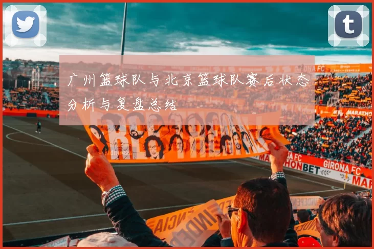 广州篮球队与北京篮球队赛后状态分析与复盘总结