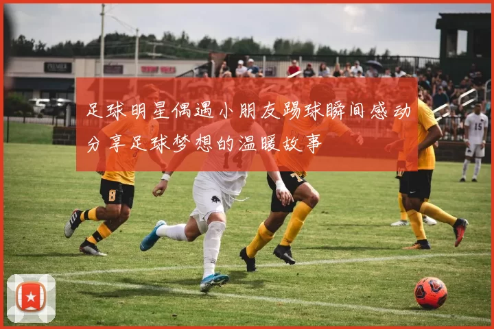 足球明星偶遇小朋友踢球瞬间感动分享足球梦想的温暖故事