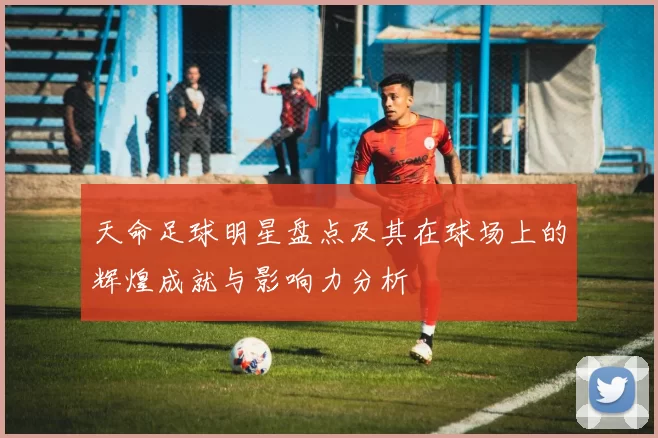 天命足球明星盘点及其在球场上的辉煌成就与影响力分析
