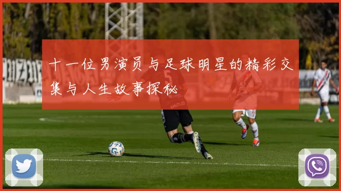 十一位男演员与足球明星的精彩交集与人生故事探秘