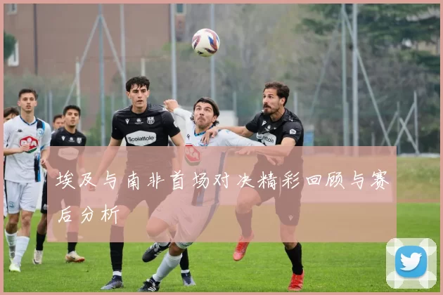 埃及与南非首场对决精彩回顾与赛后分析
