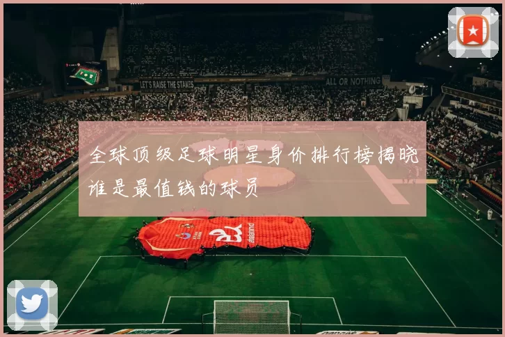 全球顶级足球明星身价排行榜揭晓谁是最值钱的球员